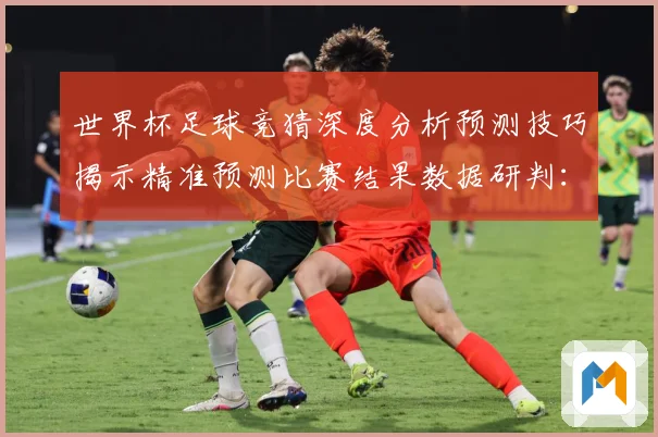世界杯足球竞猜深度分析预测技巧揭示精准预测比赛结果数据研判：最新赛事动态与深度分析