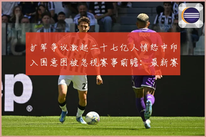扩军争议激起二十七亿人愤怒中印入围意图被忽视赛事前瞻：最新赛事动态与深度分析