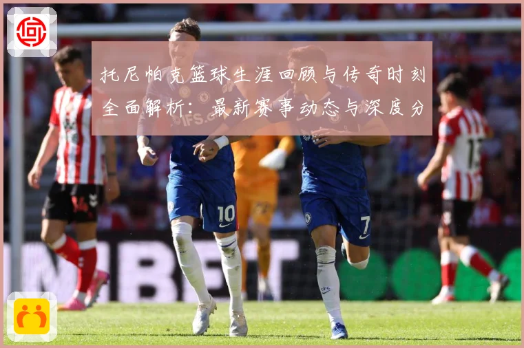 托尼帕克篮球生涯回顾与传奇时刻全面解析：最新赛事动态与深度分析
