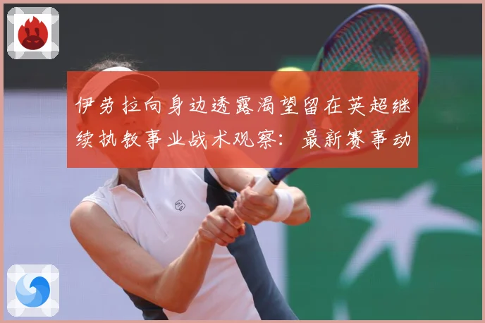 伊劳拉向身边透露渴望留在英超继续执教事业战术观察：最新赛事动态与深度分析