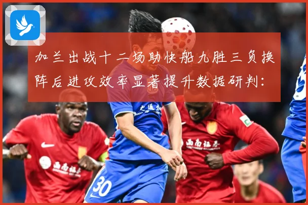 加兰出战十二场助快船九胜三负换阵后进攻效率显著提升数据研判：最新赛事动态与深度分析