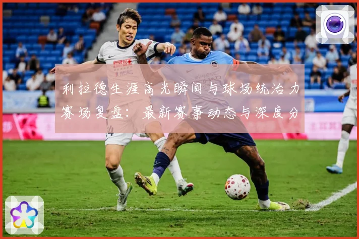 利拉德生涯高光瞬间与球场统治力赛场复盘：最新赛事动态与深度分析