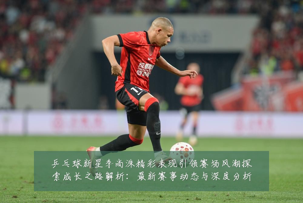 乒乓球新星李尚洙精彩表现引领赛场风潮探索成长之路解析:最新赛事动态与深度分析