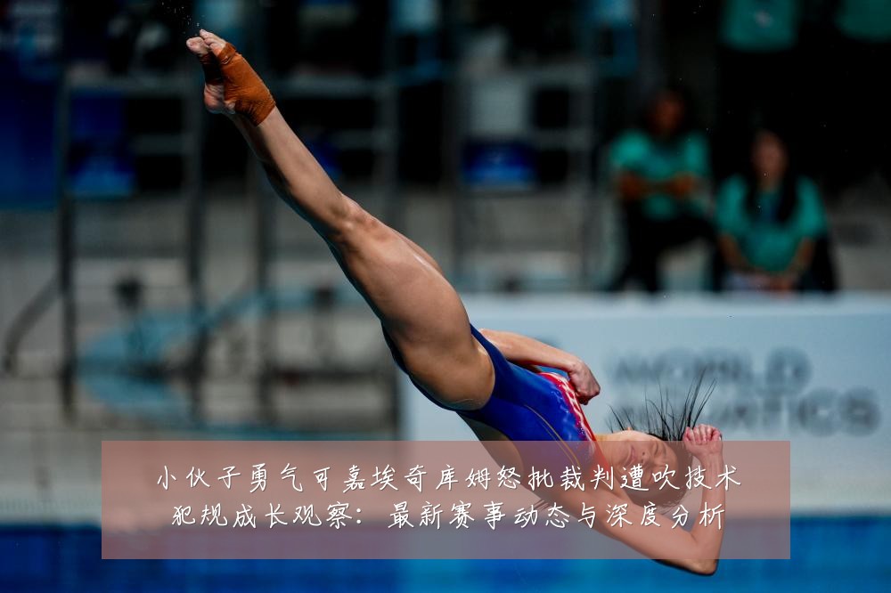 小伙子勇气可嘉埃奇库姆怒批裁判遭吹技术犯规成长观察:最新赛事动态与深度分析