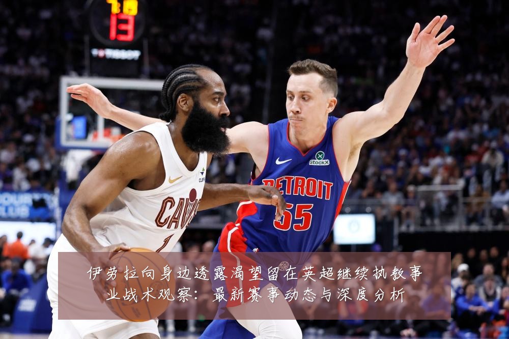 伊劳拉向身边透露渴望留在英超继续执教事业战术观察:最新赛事动态与深度分析